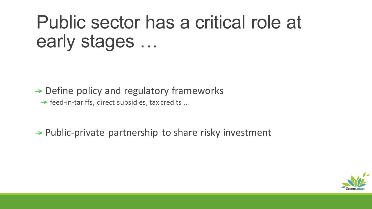 Public sector has a critical role at early stages … Define policy and regulatory frameworks feed-in-tariffs, direct subsidies, tax credits … Public-private partnership to share risky investment
