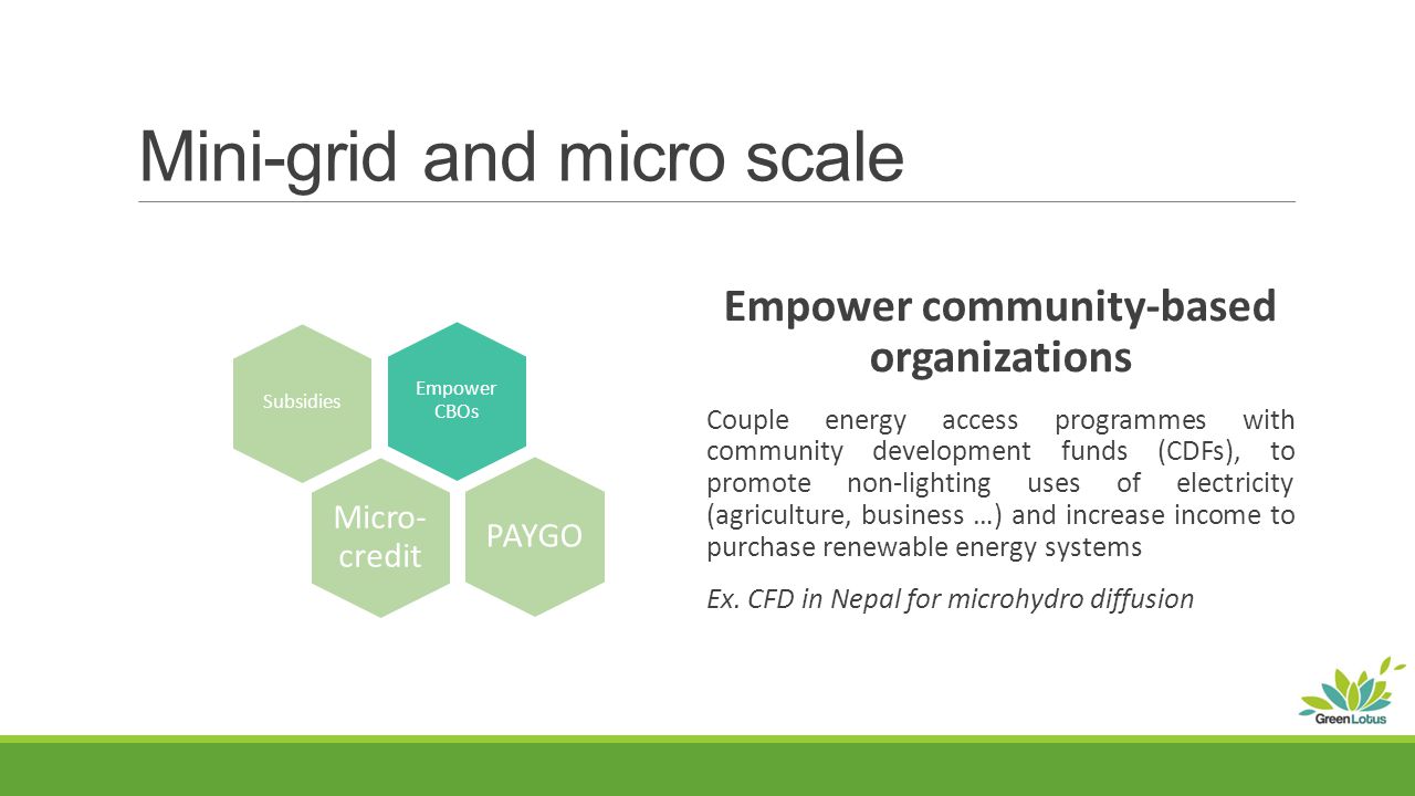Mini-grid and micro scale Empower community-based organizations Couple energy access programmes with community development funds (CDFs), to promote non-lighting uses of electricity (agriculture, business …) and increase income to purchase renewable energy systems Ex.