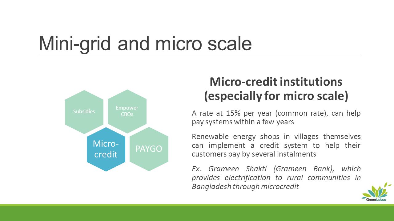 Mini-grid and micro scale Micro-credit institutions (especially for micro scale) A rate at 15% per year (common rate), can help pay systems within a few years Renewable energy shops in villages themselves can implement a credit system to help their customers pay by several instalments Ex.