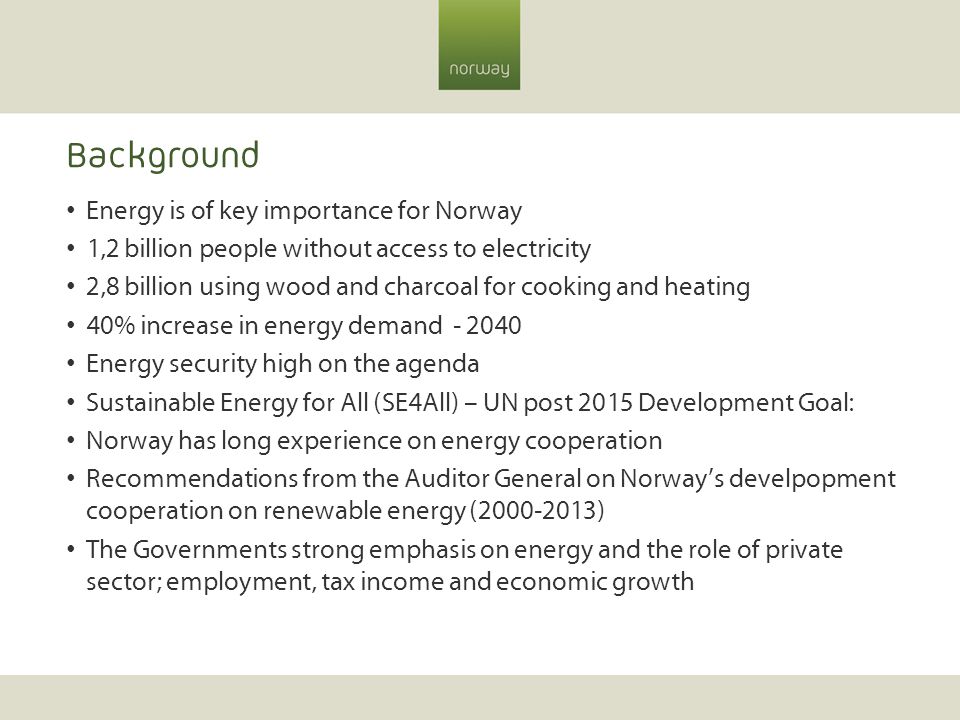 Background Energy is of key importance for Norway 1,2 billion people without access to electricity 2,8 billion using wood and charcoal for cooking and heating 40% increase in energy demand Energy security high on the agenda Sustainable Energy for All (SE4All) – UN post 2015 Development Goal: Norway has long experience on energy cooperation Recommendations from the Auditor General on Norway’s develpopment cooperation on renewable energy ( ) The Governments strong emphasis on energy and the role of private sector; employment, tax income and economic growth
