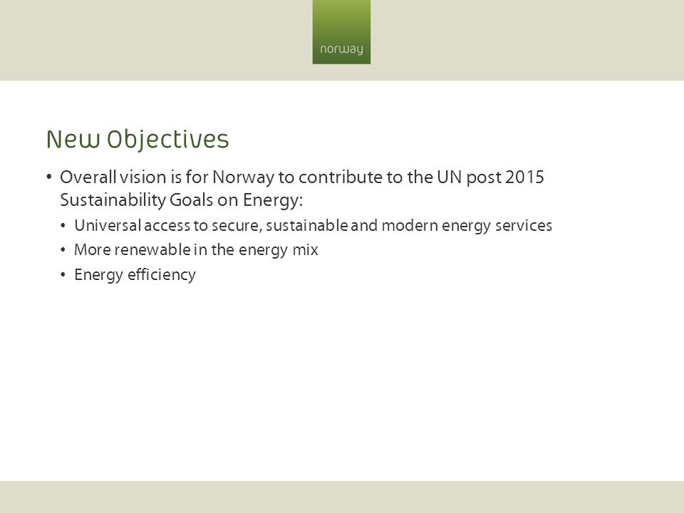 New Objectives Overall vision is for Norway to contribute to the UN post 2015 Sustainability Goals on Energy: Universal access to secure, sustainable and modern energy services More renewable in the energy mix Energy efficiency