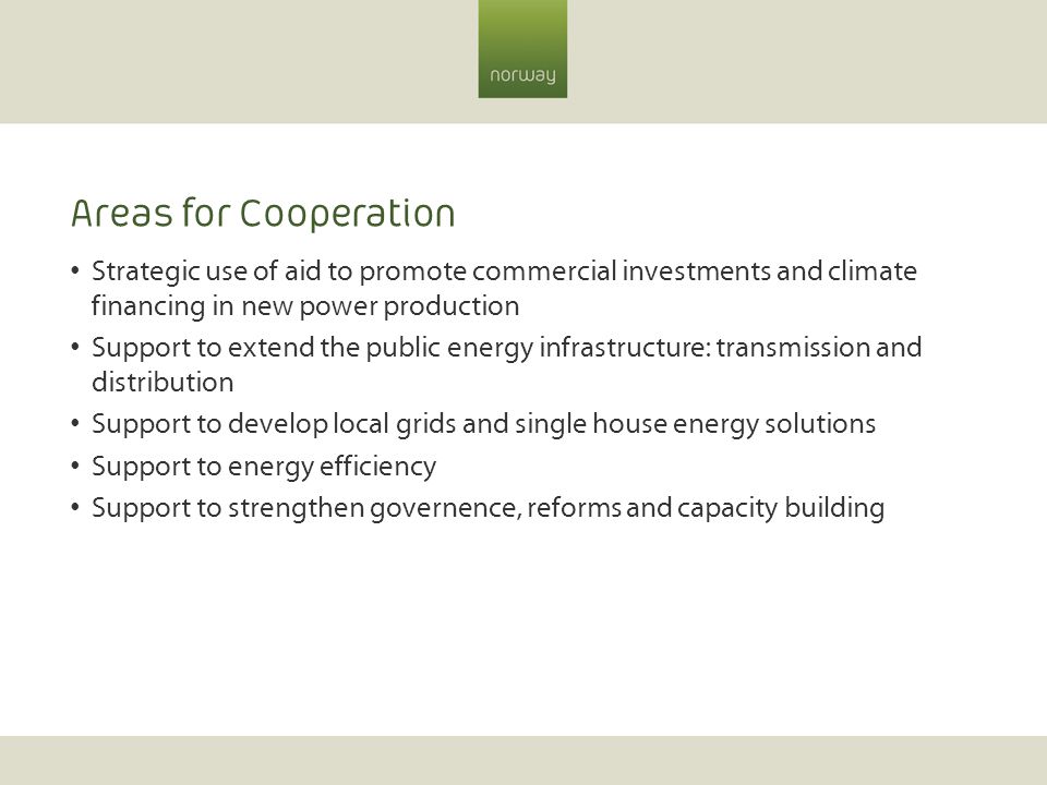 Areas for Cooperation Strategic use of aid to promote commercial investments and climate financing in new power production Support to extend the public energy infrastructure: transmission and distribution Support to develop local grids and single house energy solutions Support to energy efficiency Support to strengthen governence, reforms and capacity building