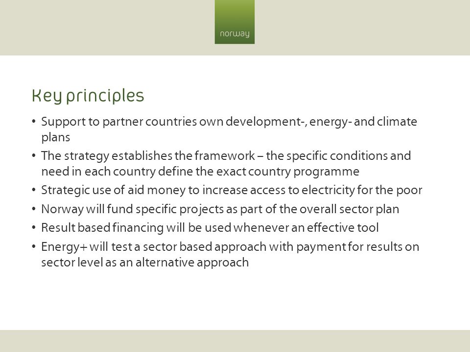 Key principles Support to partner countries own development-, energy- and climate plans The strategy establishes the framework – the specific conditions and need in each country define the exact country programme Strategic use of aid money to increase access to electricity for the poor Norway will fund specific projects as part of the overall sector plan Result based financing will be used whenever an effective tool Energy+ will test a sector based approach with payment for results on sector level as an alternative approach