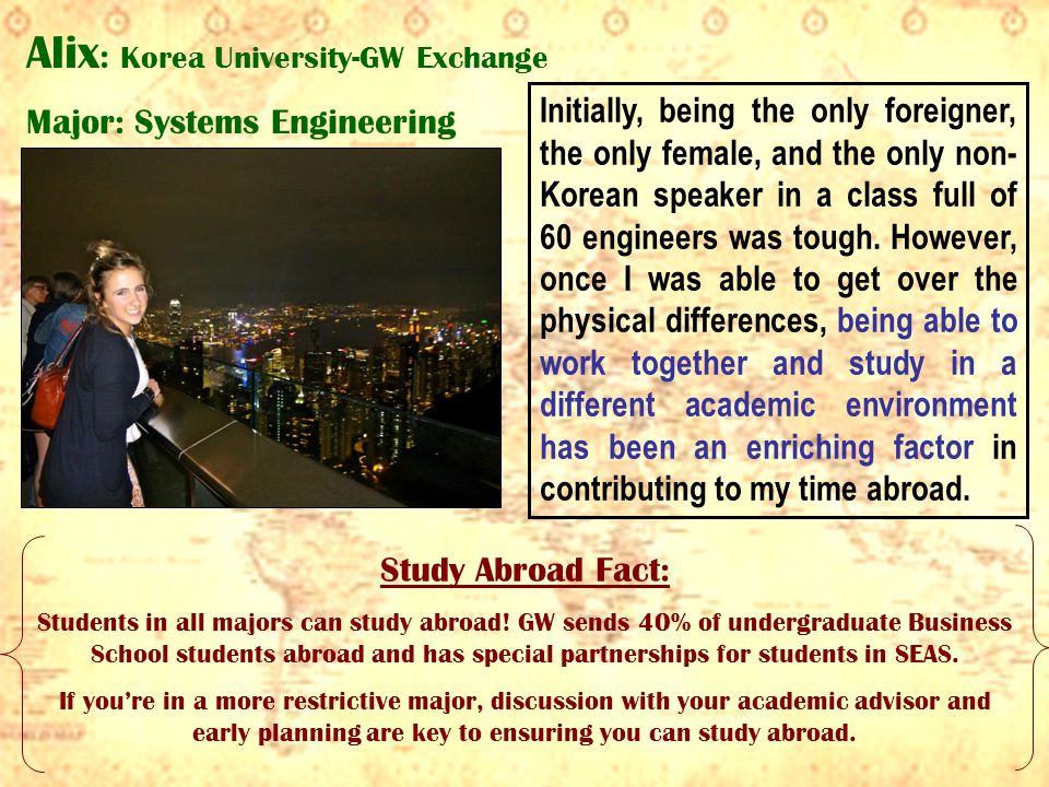 Alix : Korea University-GW Exchange Major: Systems Engineering Initially, being the only foreigner, the only female, and the only non- Korean speaker in a class full of 60 engineers was tough.