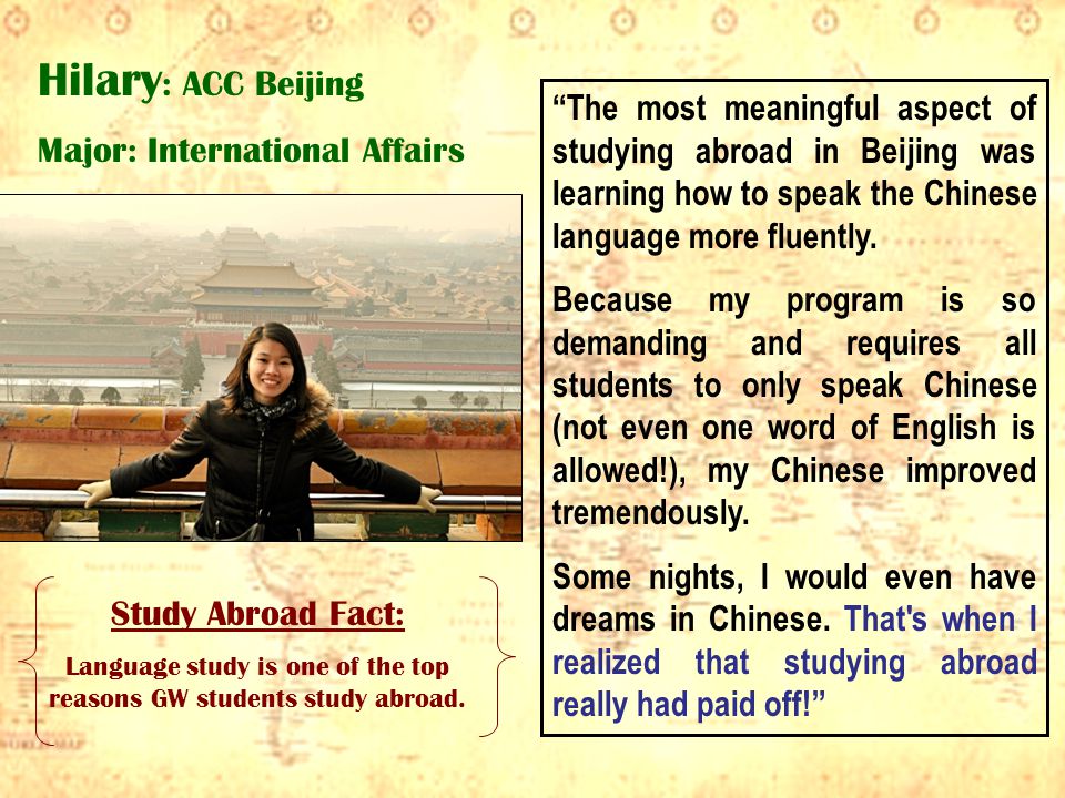 Hilary : ACC Beijing Major: International Affairs Study Abroad Fact: Language study is one of the top reasons GW students study abroad.