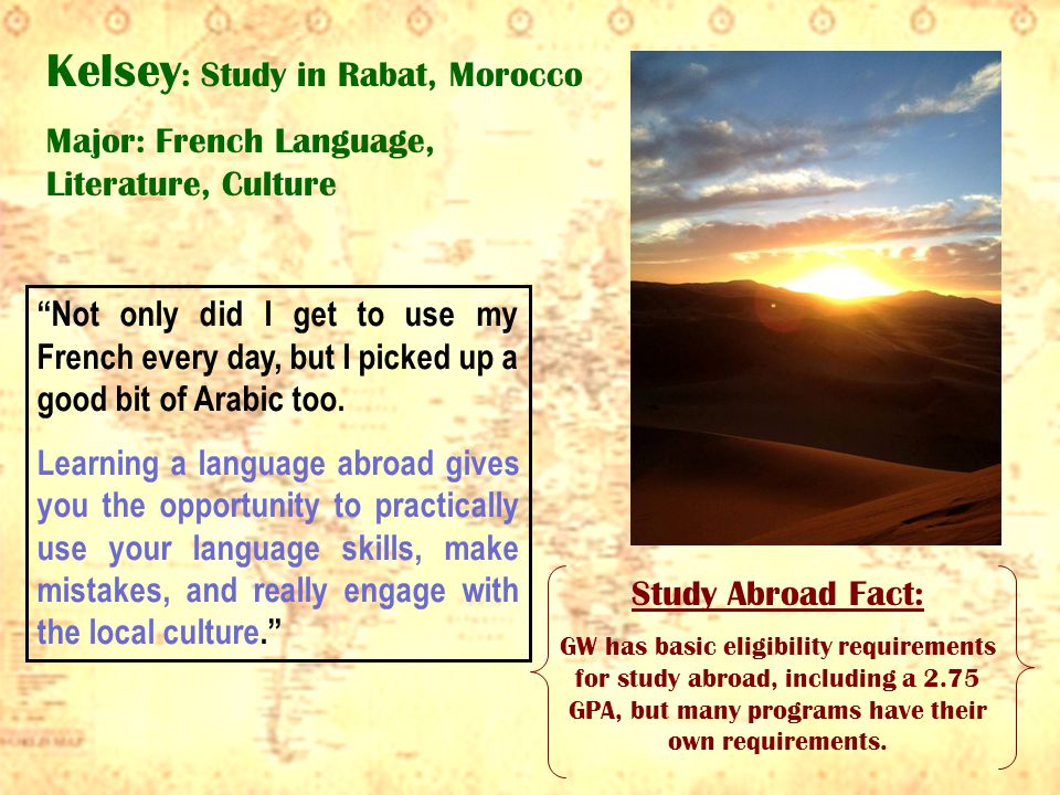 Kelsey : Study in Rabat, Morocco Major: French Language, Literature, Culture Not only did I get to use my French every day, but I picked up a good bit of Arabic too.