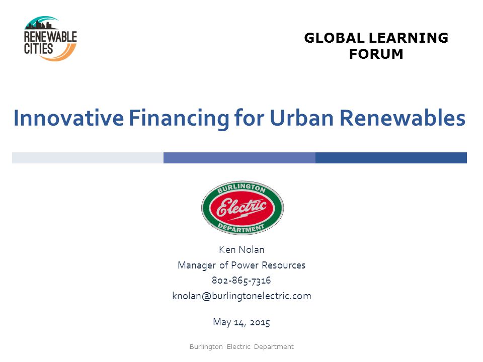 Innovative Financing for Urban Renewables Ken Nolan Manager of Power Resources May 14, 2015 Burlington Electric Department GLOBAL LEARNING FORUM