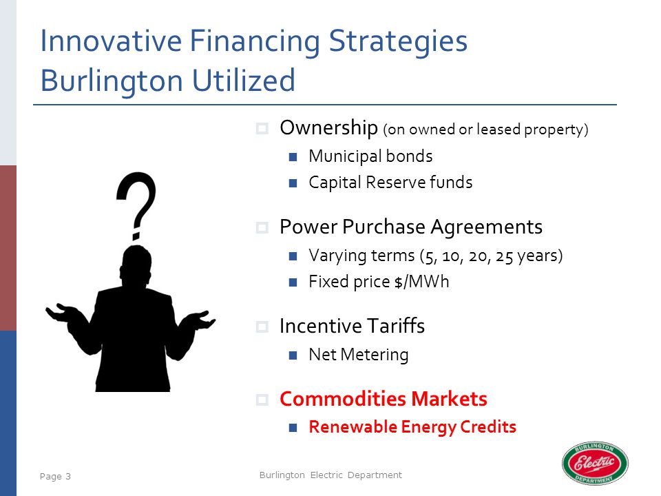Innovative Financing Strategies Burlington Utilized Burlington Electric Department Page 3  Ownership (on owned or leased property) Municipal bonds Capital Reserve funds  Power Purchase Agreements Varying terms (5, 10, 20, 25 years) Fixed price $/MWh  Incentive Tariffs Net Metering  Commodities Markets Renewable Energy Credits
