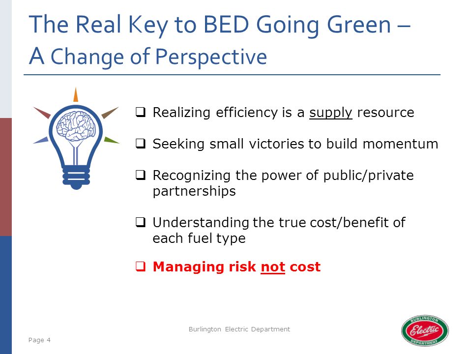 The Real Key to BED Going Green – A Change of Perspective Page 4 Burlington Electric Department  Realizing efficiency is a supply resource  Seeking small victories to build momentum  Recognizing the power of public/private partnerships  Understanding the true cost/benefit of each fuel type  Managing risk not cost