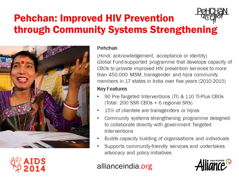allianceindia.org Pehchan (Hindi: acknowledgement, acceptance or identity) Global Fund-supported programme that develops capacity of CBOs to provide improved HIV prevention services to more than 450,000 MSM, transgender and hijra community members in 17 states in India over five years ( ) Key Features 90 Pre-Targeted Interventions (TI) & 110 TI-Plus CBOs (Total: 200 SSR CBOs + 6 regional SRs) 15% of clientele are transgenders or hijras Community systems strengthening programme designed to collaborate directly with government Targeted Interventions Builds capacity building of organisations and individuals Supports community-friendly services and undertakes advocacy and policy initiatives Pehchan: Improved HIV Prevention through Community Systems Strengthening