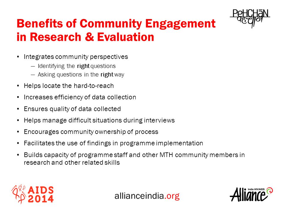 allianceindia.org Benefits of Community Engagement in Research & Evaluation Integrates community perspectives ―Identifying the right questions ―Asking questions in the right way Helps locate the hard-to-reach Increases efficiency of data collection Ensures quality of data collected Helps manage difficult situations during interviews Encourages community ownership of process Facilitates the use of findings in programme implementation Builds capacity of programme staff and other MTH community members in research and other related skills