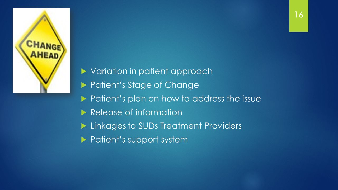  Variation in patient approach  Patient’s Stage of Change  Patient’s plan on how to address the issue  Release of information  Linkages to SUDs Treatment Providers  Patient’s support system 16