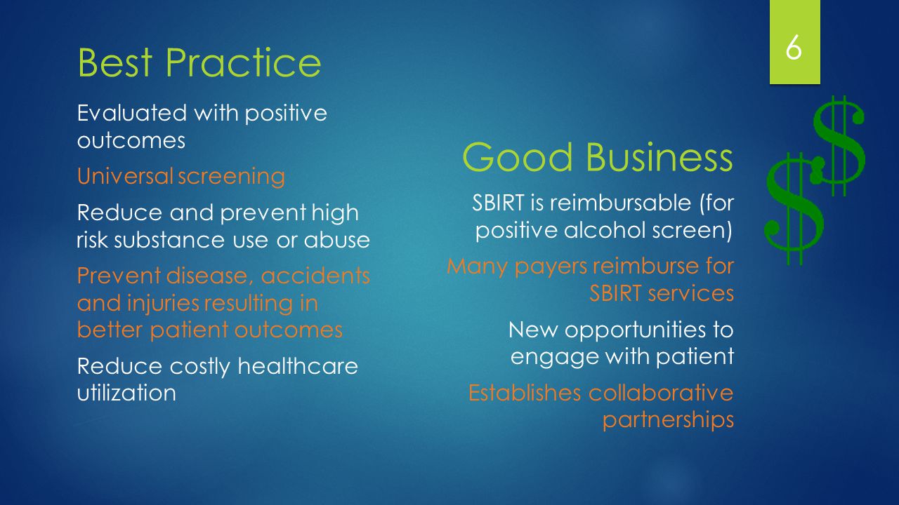 Best Practice Evaluated with positive outcomes Universal screening Reduce and prevent high risk substance use or abuse Prevent disease, accidents and injuries resulting in better patient outcomes Reduce costly healthcare utilization Good Business SBIRT is reimbursable (for positive alcohol screen) Many payers reimburse for SBIRT services New opportunities to engage with patient Establishes collaborative partnerships 6