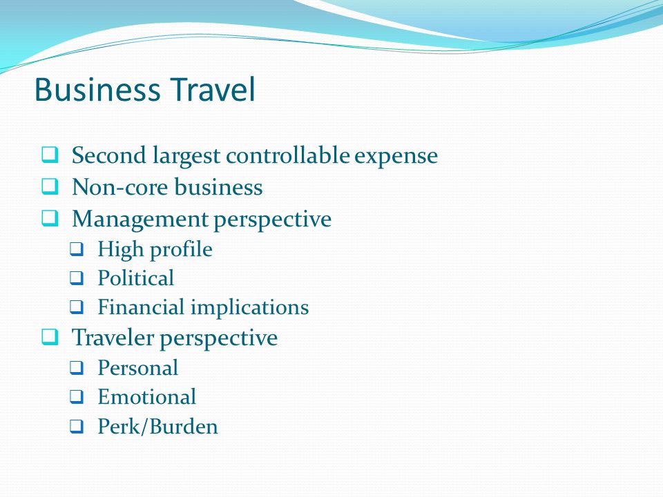 Business Travel  Second largest controllable expense  Non-core business  Management perspective  High profile  Political  Financial implications  Traveler perspective  Personal  Emotional  Perk/Burden