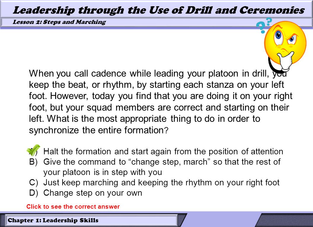 Chapter 1: Leadership Skills Lesson 2: Steps and Marching Leadership through the Use of Drill and Ceremonies When you call cadence while leading your platoon in drill, you keep the beat, or rhythm, by starting each stanza on your left foot.