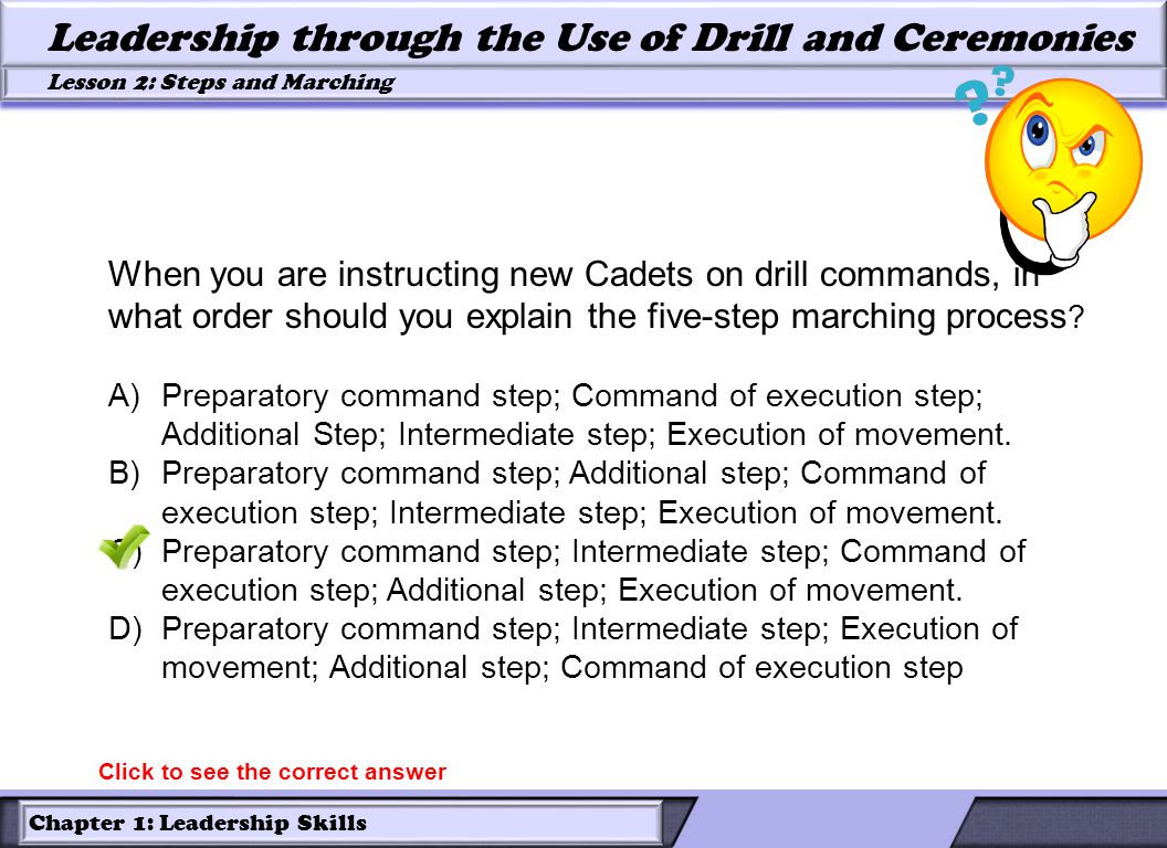 Chapter 1: Leadership Skills Lesson 2: Steps and Marching Leadership through the Use of Drill and Ceremonies When you are instructing new Cadets on drill commands, in what order should you explain the five-step marching process .