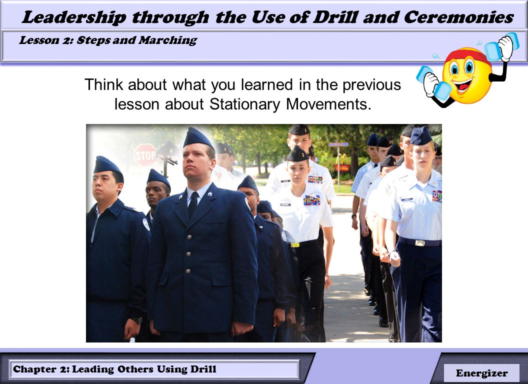 LESSON 2: ROLES OF LEADERS AND FOLLOWERS IN DRILL Leadership through the Use of Drill and Ceremonies Lesson 2: Steps and Marching Lesson 2: Steps and Marching Chapter 2: Leading Others Using Drill Energizer Think about what you learned in the previous lesson about Stationary Movements.