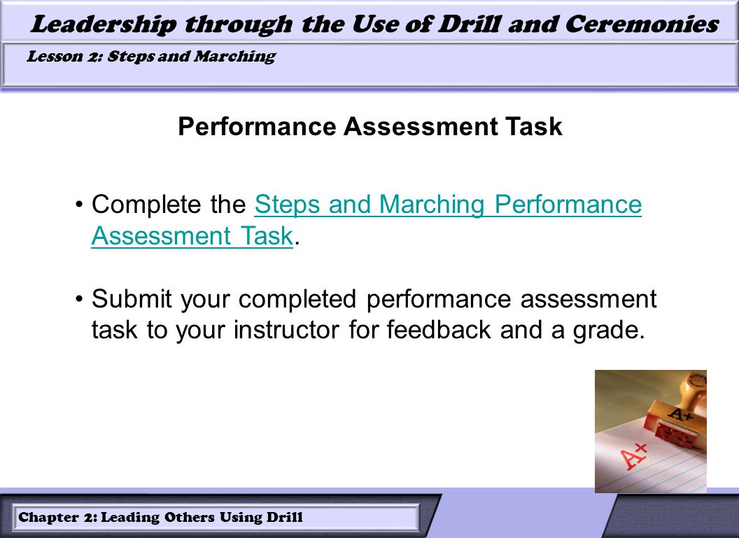 LESSON 2: ROLES OF LEADERS AND FOLLOWERS IN DRILL Leadership through the Use of Drill and Ceremonies Lesson 2: Steps and Marching Lesson 2: Steps and Marching Chapter 2: Leading Others Using Drill Complete the Steps and Marching Performance Assessment Task.Steps and Marching Performance Assessment Task Submit your completed performance assessment task to your instructor for feedback and a grade.