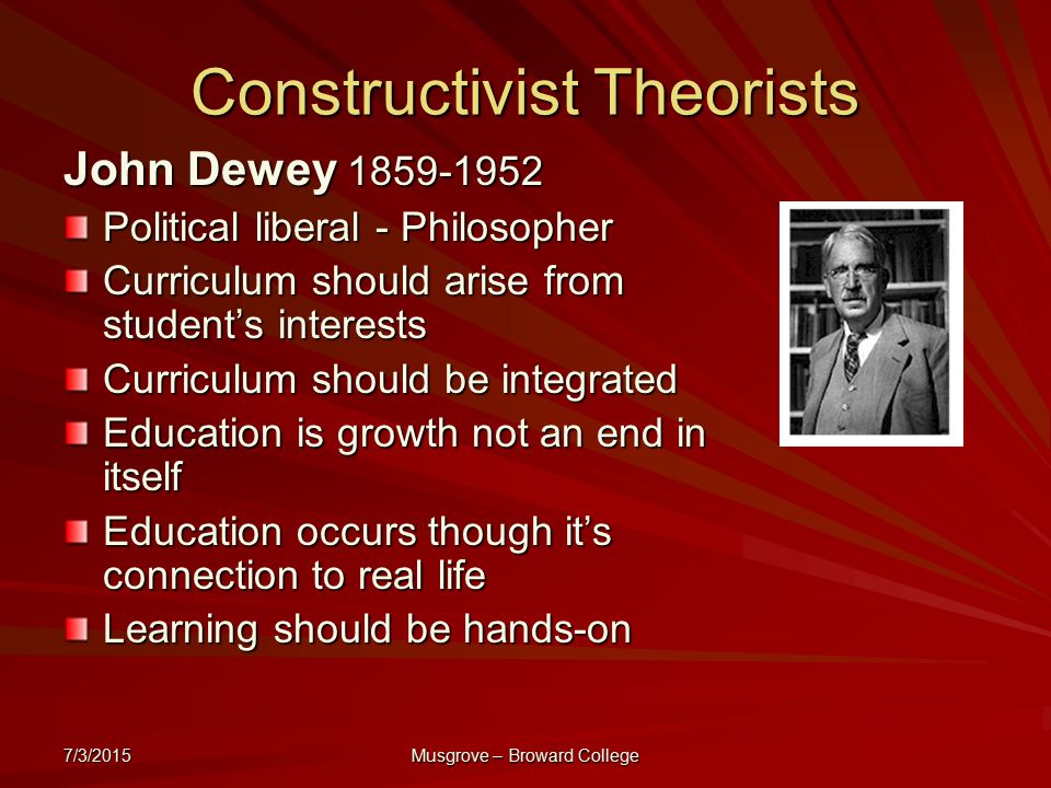 7/3/2015 Musgrove – Broward College Constructivist Theorists John Dewey Political liberal - Philosopher Curriculum should arise from student’s interests Curriculum should be integrated Education is growth not an end in itself Education occurs though it’s connection to real life Learning should be hands-on