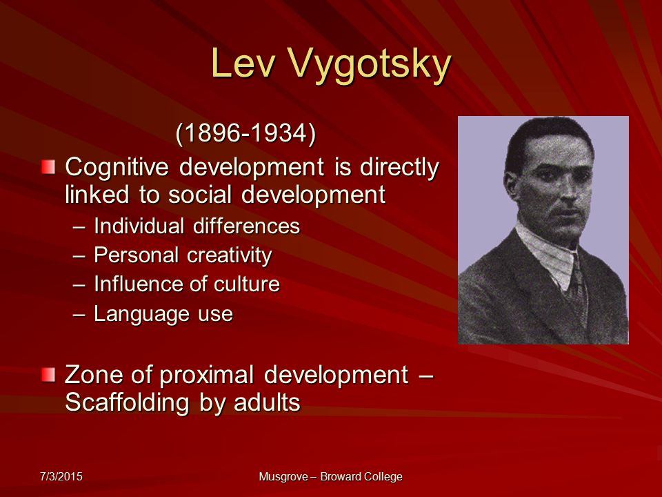 7/3/2015 Musgrove – Broward College Lev Vygotsky ( ) Cognitive development is directly linked to social development –Individual differences –Personal creativity –Influence of culture –Language use Zone of proximal development – Scaffolding by adults