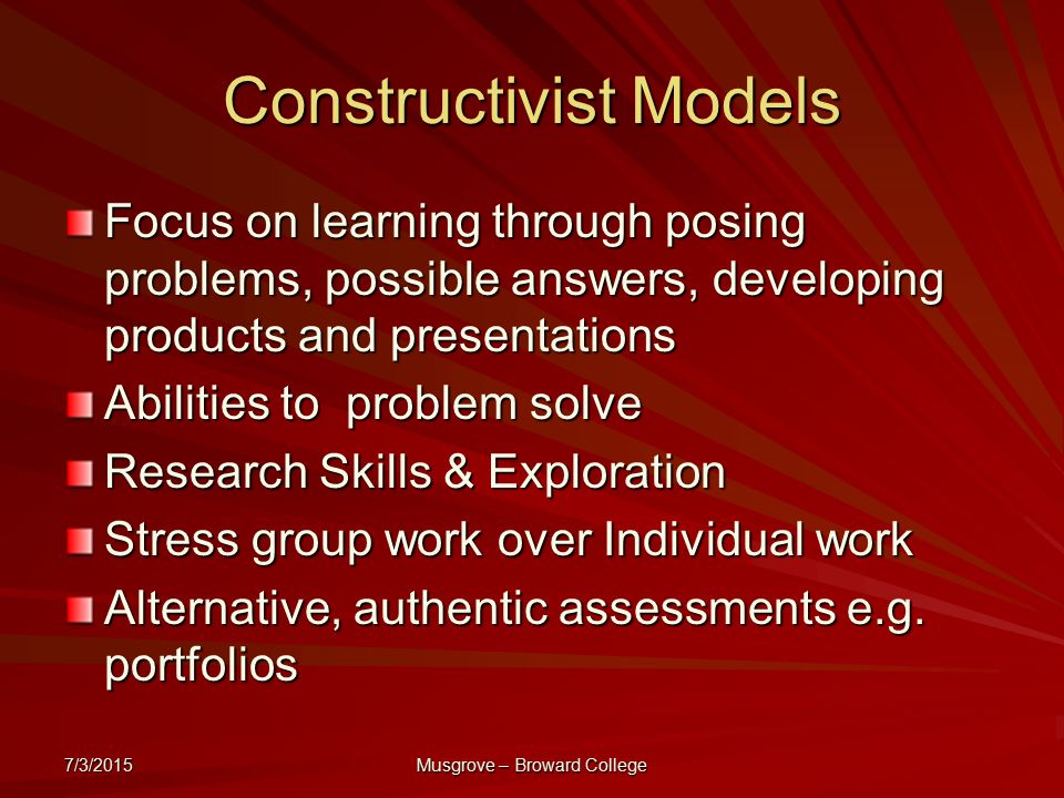 7/3/2015 Musgrove – Broward College Constructivist Models Focus on learning through posing problems, possible answers, developing products and presentations Abilities to problem solve Research Skills & Exploration Stress group work over Individual work Alternative, authentic assessments e.g.