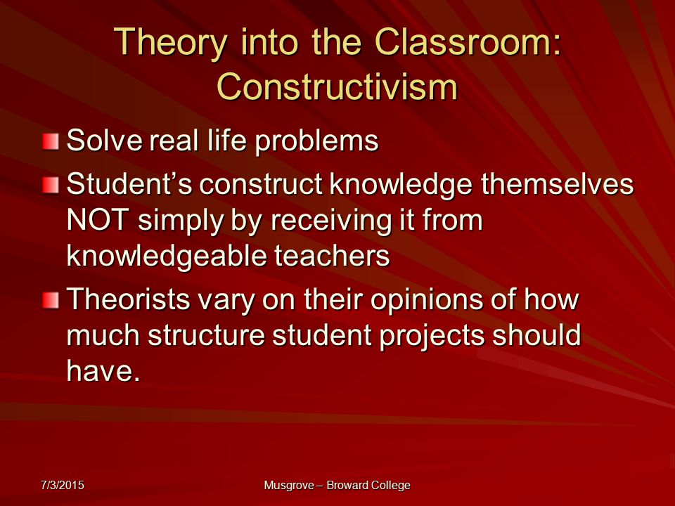7/3/2015 Musgrove – Broward College Theory into the Classroom: Constructivism Solve real life problems Student’s construct knowledge themselves NOT simply by receiving it from knowledgeable teachers Theorists vary on their opinions of how much structure student projects should have.