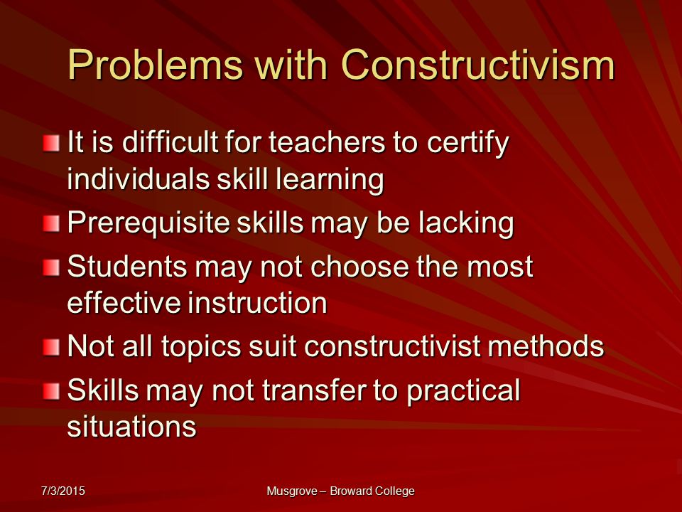 7/3/2015 Musgrove – Broward College Problems with Constructivism It is difficult for teachers to certify individuals skill learning Prerequisite skills may be lacking Students may not choose the most effective instruction Not all topics suit constructivist methods Skills may not transfer to practical situations