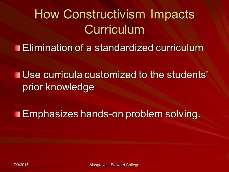 7/3/2015 Musgrove – Broward College How Constructivism Impacts Curriculum Elimination of a standardized curriculum Use curricula customized to the students prior knowledge Emphasizes hands-on problem solving.