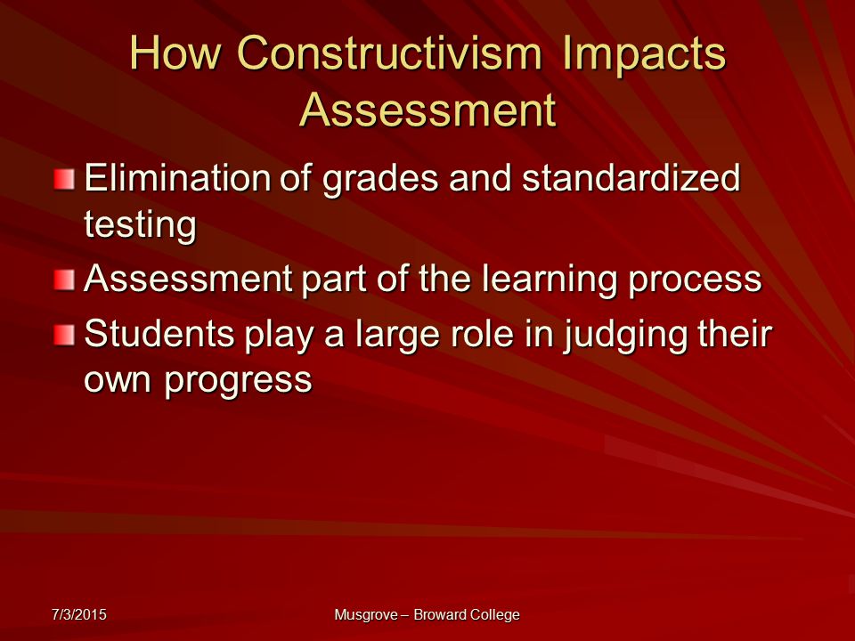 7/3/2015 Musgrove – Broward College How Constructivism Impacts Assessment Elimination of grades and standardized testing Assessment part of the learning process Students play a large role in judging their own progress