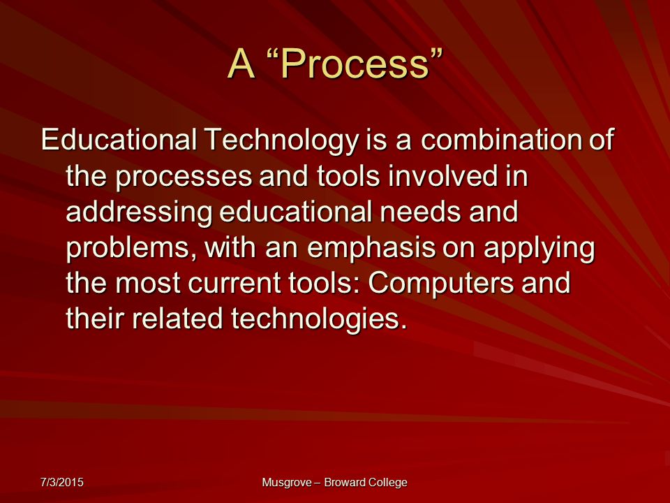 7/3/2015 Musgrove – Broward College A Process Educational Technology is a combination of the processes and tools involved in addressing educational needs and problems, with an emphasis on applying the most current tools: Computers and their related technologies.