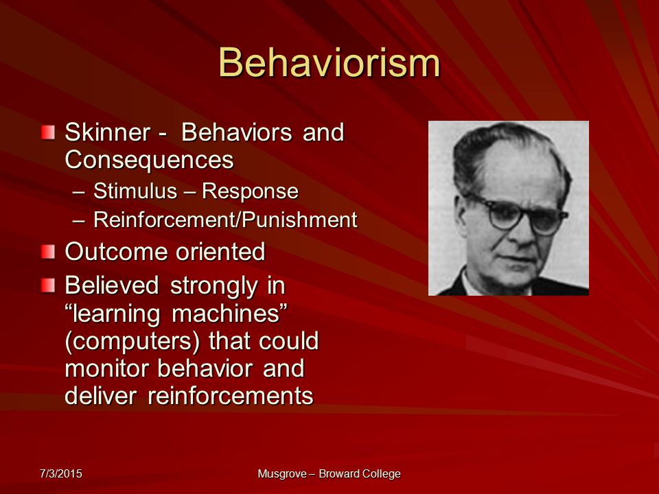 7/3/2015 Musgrove – Broward College Behaviorism Skinner - Behaviors and Consequences –Stimulus – Response –Reinforcement/Punishment Outcome oriented Believed strongly in learning machines (computers) that could monitor behavior and deliver reinforcements