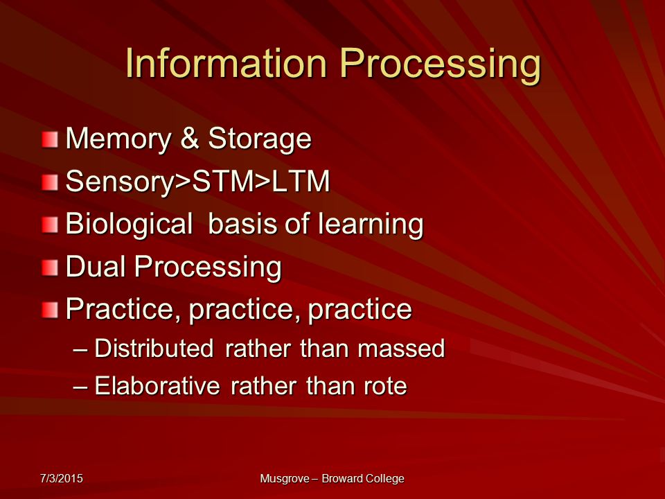 7/3/2015 Musgrove – Broward College Information Processing Memory & Storage Sensory>STM>LTM Biological basis of learning Dual Processing Practice, practice, practice –Distributed rather than massed –Elaborative rather than rote