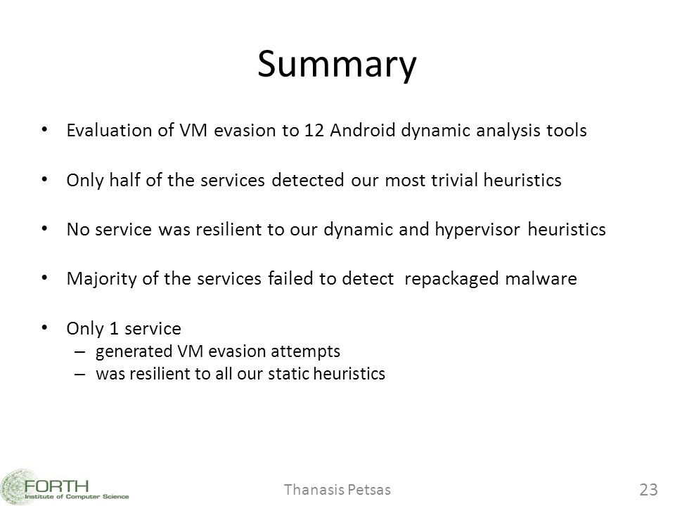 Summary Evaluation of VM evasion to 12 Android dynamic analysis tools Only half of the services detected our most trivial heuristics No service was resilient to our dynamic and hypervisor heuristics Majority of the services failed to detect repackaged malware Only 1 service – generated VM evasion attempts – was resilient to all our static heuristics Thanasis Petsas 23