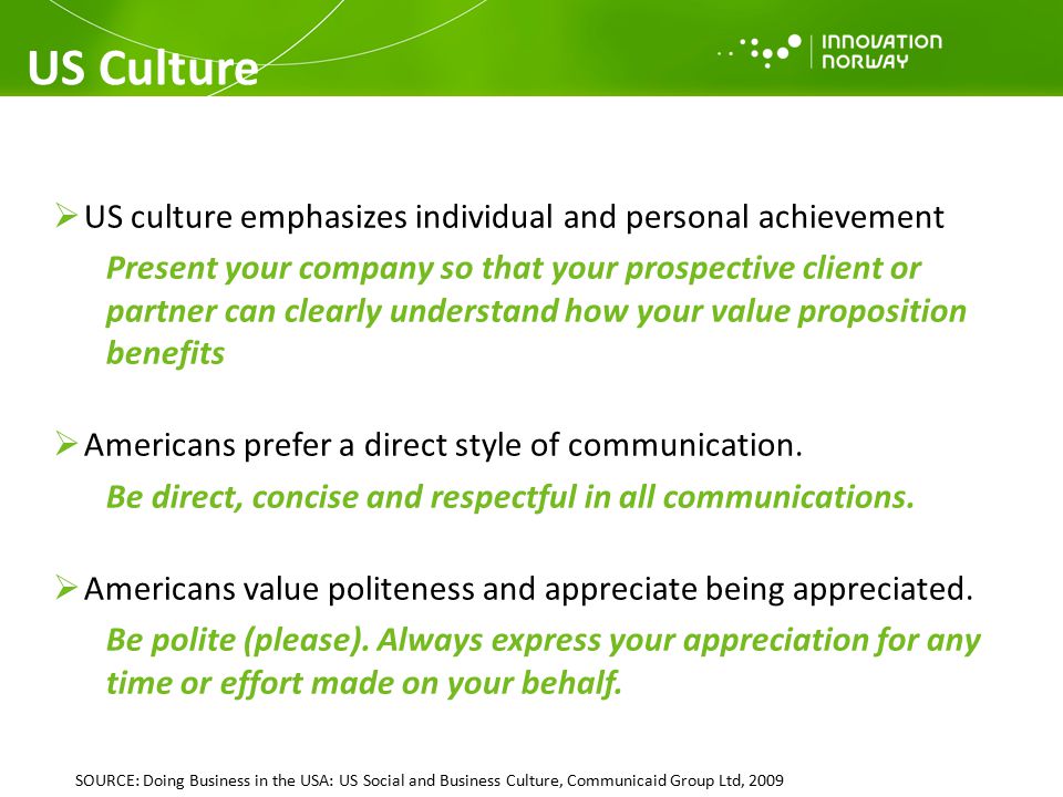 US Culture  US culture emphasizes individual and personal achievement Present your company so that your prospective client or partner can clearly understand how your value proposition benefits  Americans prefer a direct style of communication.