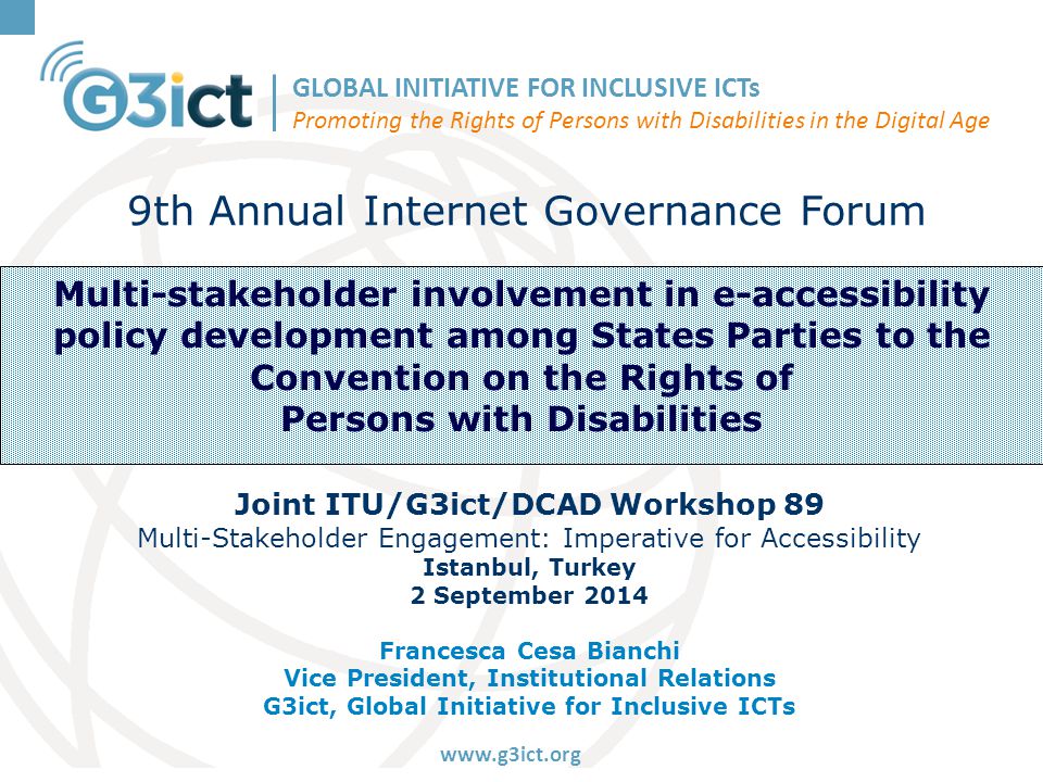 GLOBAL INITIATIVE FOR INCLUSIVE ICTs Promoting the Rights of Persons with Disabilities in the Digital Age   Multi-stakeholder involvement in e-accessibility policy development among States Parties to the Convention on the Rights of Persons with Disabilities 9th Annual Internet Governance Forum Joint ITU/G3ict/DCAD Workshop 89 Multi-Stakeholder Engagement: Imperative for Accessibility Istanbul, Turkey 2 September 2014 Francesca Cesa Bianchi Vice President, Institutional Relations G3ict, Global Initiative for Inclusive ICTs