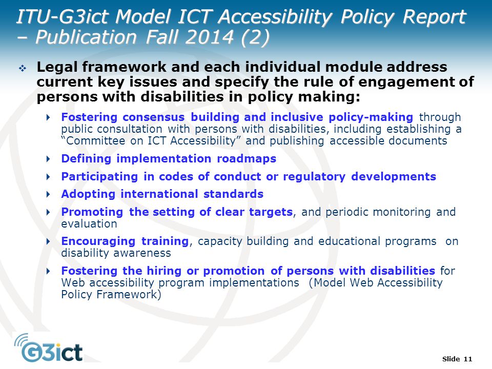 Slide 11 ITU-G3ict Model ICT Accessibility Policy Report – Publication Fall 2014 (2)  Legal framework and each individual module address current key issues and specify the rule of engagement of persons with disabilities in policy making:  Fostering consensus building and inclusive policy-making through public consultation with persons with disabilities, including establishing a Committee on ICT Accessibility and publishing accessible documents  Defining implementation roadmaps  Participating in codes of conduct or regulatory developments  Adopting international standards  Promoting the setting of clear targets, and periodic monitoring and evaluation  Encouraging training, capacity building and educational programs on disability awareness  Fostering the hiring or promotion of persons with disabilities for Web accessibility program implementations (Model Web Accessibility Policy Framework)