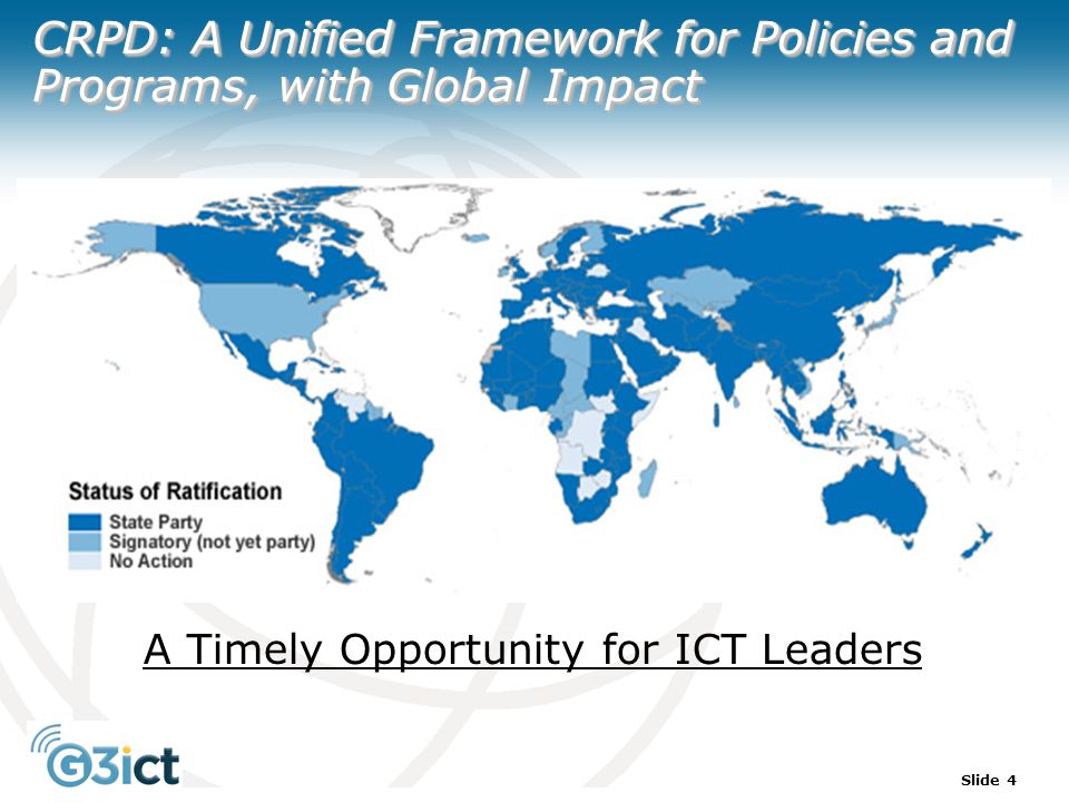 Slide 4 CRPD: A Unified Framework for Policies and Programs, with Global Impact A Timely Opportunity for ICT Leaders