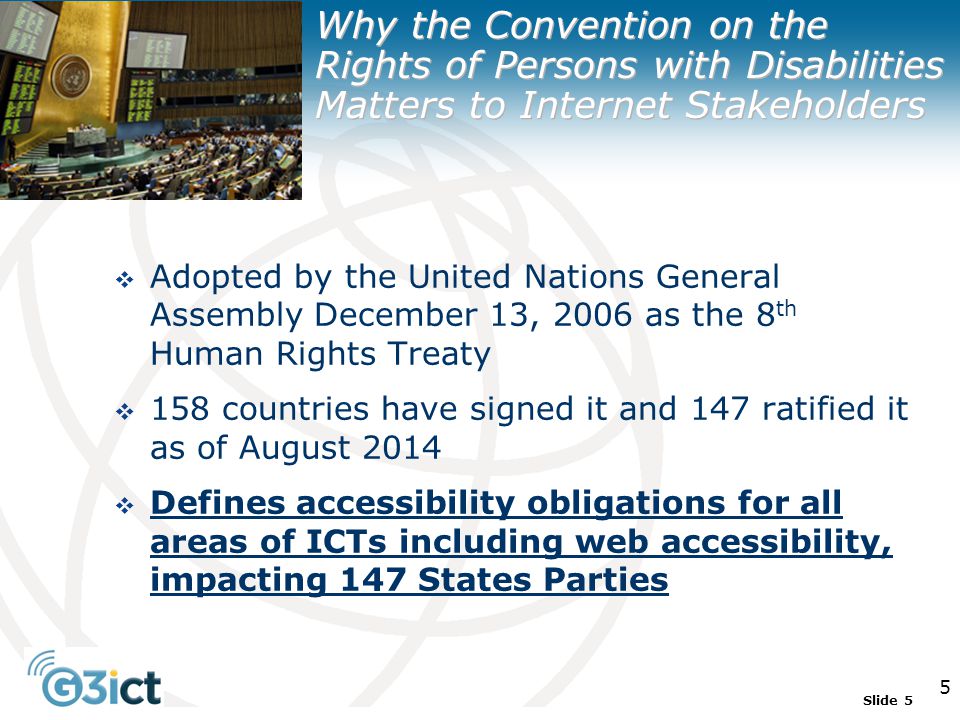 Slide 5 5  Adopted by the United Nations General Assembly December 13, 2006 as the 8 th Human Rights Treaty  158 countries have signed it and 147 ratified it as of August 2014  Defines accessibility obligations for all areas of ICTs including web accessibility, impacting 147 States Parties Why the Convention on the Rights of Persons with Disabilities Matters to Internet Stakeholders