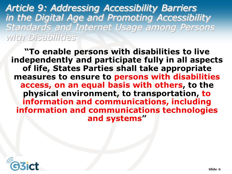 Slide 6 Article 9: Addressing Accessibility Barriers in the Digital Age and Promoting Accessibility Standards and Internet Usage among Persons with Disabilities To enable persons with disabilities to live independently and participate fully in all aspects of life, States Parties shall take appropriate measures to ensure to persons with disabilities access, on an equal basis with others, to the physical environment, to transportation, to information and communications, including information and communications technologies and systems
