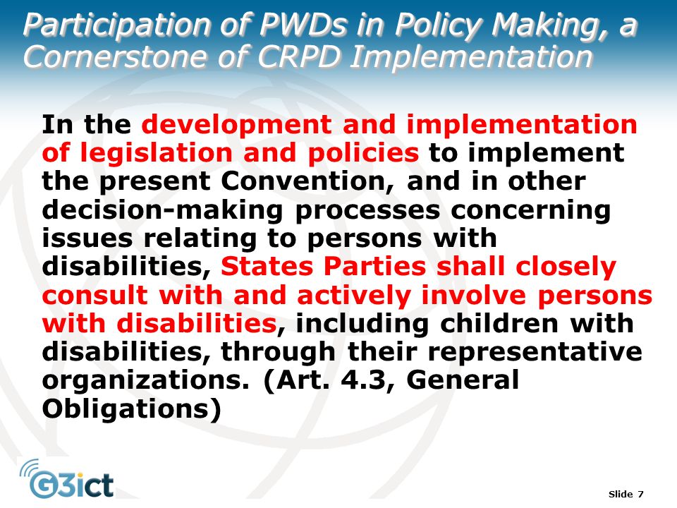 Slide 7 Participation of PWDs in Policy Making, a Cornerstone of CRPD Implementation In the development and implementation of legislation and policies to implement the present Convention, and in other decision-making processes concerning issues relating to persons with disabilities, States Parties shall closely consult with and actively involve persons with disabilities, including children with disabilities, through their representative organizations.