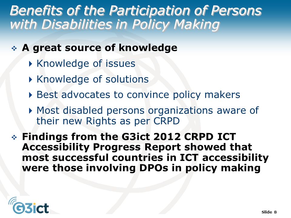 Slide 8 Benefits of the Participation of Persons with Disabilities in Policy Making  A great source of knowledge  Knowledge of issues  Knowledge of solutions  Best advocates to convince policy makers  Most disabled persons organizations aware of their new Rights as per CRPD  Findings from the G3ict 2012 CRPD ICT Accessibility Progress Report showed that most successful countries in ICT accessibility were those involving DPOs in policy making