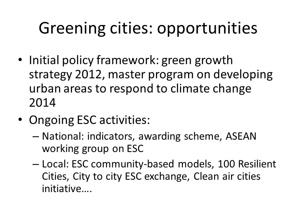 Greening cities: opportunities Initial policy framework: green growth strategy 2012, master program on developing urban areas to respond to climate change 2014 Ongoing ESC activities: – National: indicators, awarding scheme, ASEAN working group on ESC – Local: ESC community-based models, 100 Resilient Cities, City to city ESC exchange, Clean air cities initiative….