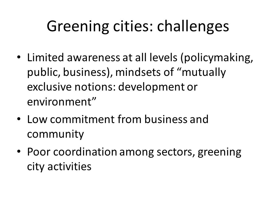 Greening cities: challenges Limited awareness at all levels (policymaking, public, business), mindsets of mutually exclusive notions: development or environment Low commitment from business and community Poor coordination among sectors, greening city activities