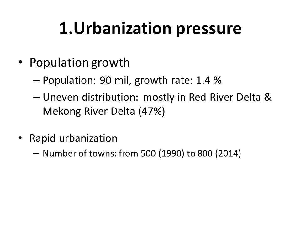 1.Urbanization pressure Population growth – Population: 90 mil, growth rate: 1.4 % – Uneven distribution: mostly in Red River Delta & Mekong River Delta (47%) Rapid urbanization – Number of towns: from 500 (1990) to 800 (2014)