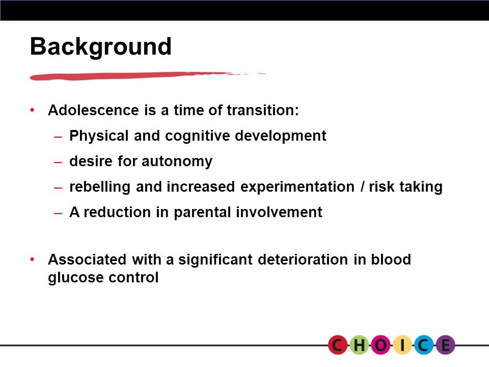 Background Adolescence is a time of transition: –Physical and cognitive development –desire for autonomy –rebelling and increased experimentation / risk taking –A reduction in parental involvement Associated with a significant deterioration in blood glucose control
