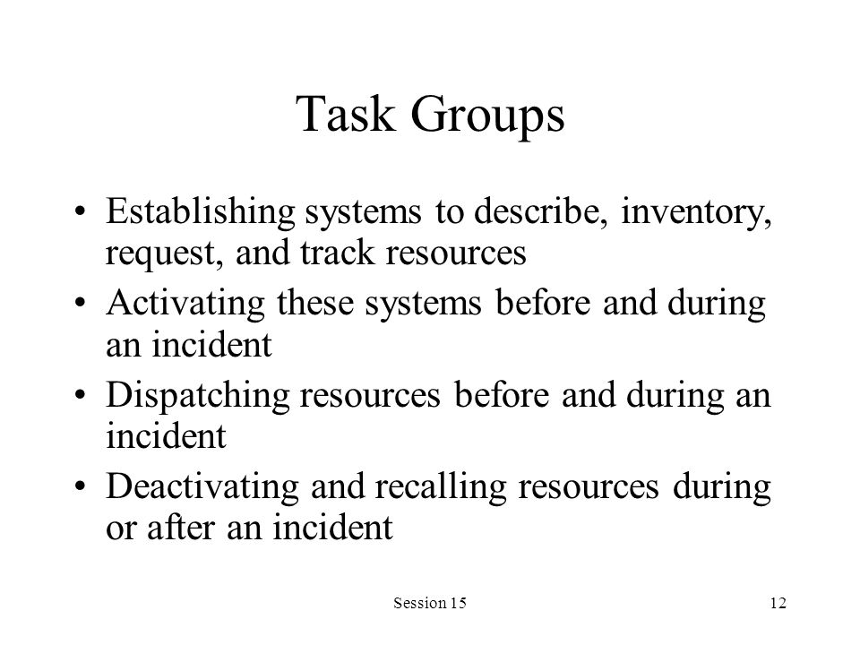 Session 1512 Task Groups Establishing systems to describe, inventory, request, and track resources Activating these systems before and during an incident Dispatching resources before and during an incident Deactivating and recalling resources during or after an incident