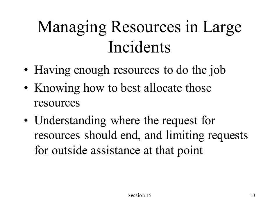 Session 1513 Managing Resources in Large Incidents Having enough resources to do the job Knowing how to best allocate those resources Understanding where the request for resources should end, and limiting requests for outside assistance at that point