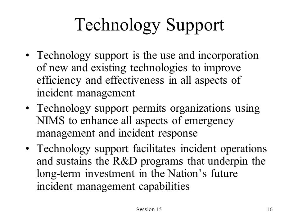 Session 1516 Technology Support Technology support is the use and incorporation of new and existing technologies to improve efficiency and effectiveness in all aspects of incident management Technology support permits organizations using NIMS to enhance all aspects of emergency management and incident response Technology support facilitates incident operations and sustains the R&D programs that underpin the long-term investment in the Nation’s future incident management capabilities
