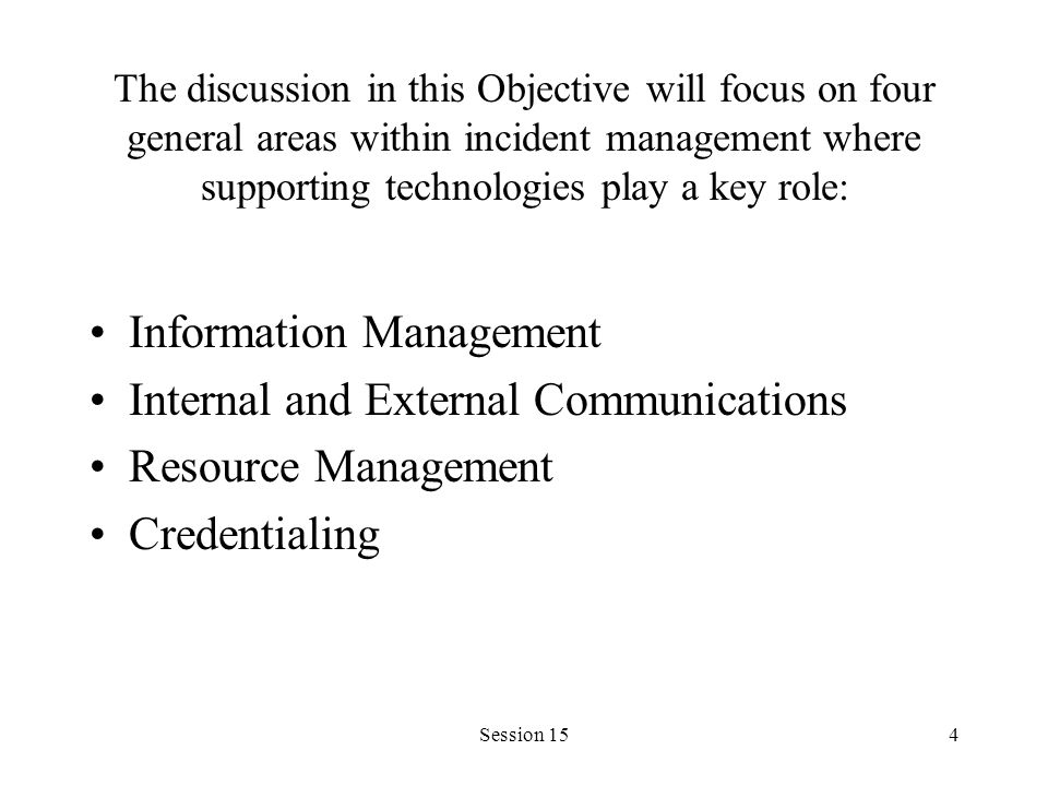Session 154 The discussion in this Objective will focus on four general areas within incident management where supporting technologies play a key role: Information Management Internal and External Communications Resource Management Credentialing