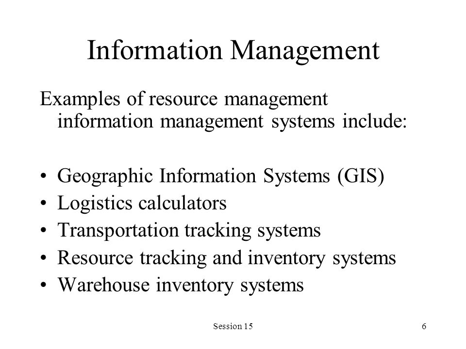 Session 156 Information Management Examples of resource management information management systems include: Geographic Information Systems (GIS) Logistics calculators Transportation tracking systems Resource tracking and inventory systems Warehouse inventory systems